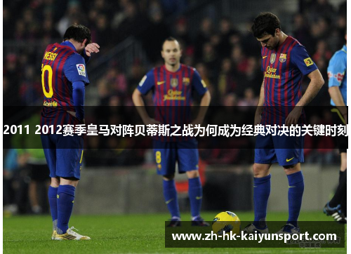 2011 2012赛季皇马对阵贝蒂斯之战为何成为经典对决的关键时刻