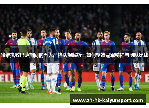 哈维执教巴萨期间的五大严格队规解析：如何塑造冠军精神与团队纪律