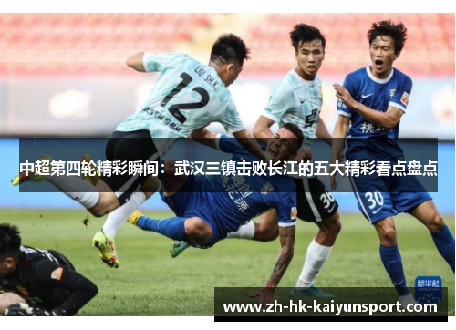 中超第四轮精彩瞬间：武汉三镇击败长江的五大精彩看点盘点