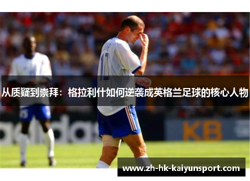 从质疑到崇拜：格拉利什如何逆袭成英格兰足球的核心人物