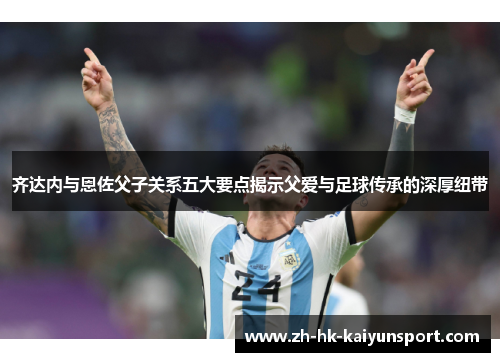 齐达内与恩佐父子关系五大要点揭示父爱与足球传承的深厚纽带