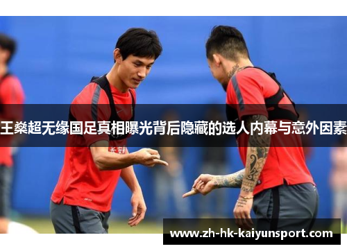 王燊超无缘国足真相曝光背后隐藏的选人内幕与意外因素